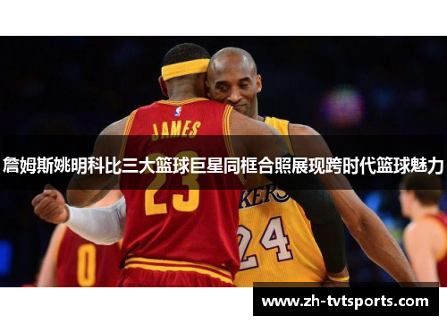 詹姆斯姚明科比三大篮球巨星同框合照展现跨时代篮球魅力