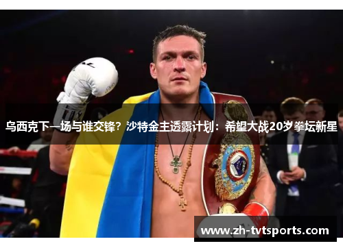 乌西克下一场与谁交锋？沙特金主透露计划：希望大战20岁拳坛新星